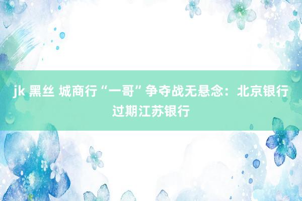 jk 黑丝 城商行“一哥”争夺战无悬念：北京银行过期江苏银行