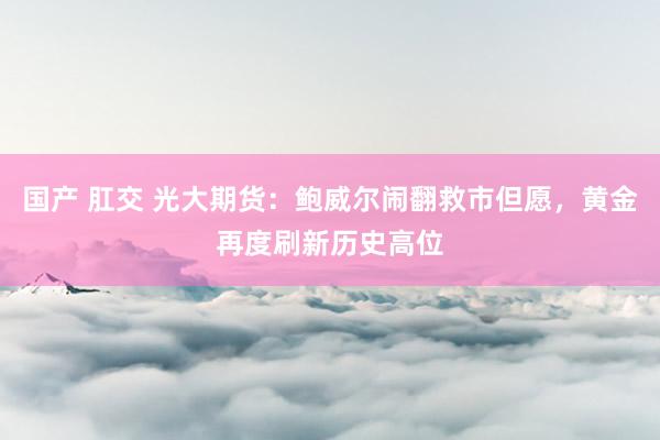 国产 肛交 光大期货：鲍威尔闹翻救市但愿，黄金再度刷新历史高位
