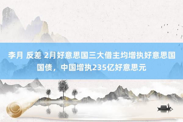 李月 反差 2月好意思国三大借主均增执好意思国国债，中国增执235亿好意思元