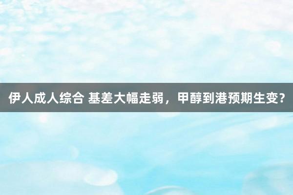 伊人成人综合 基差大幅走弱，甲醇到港预期生变？