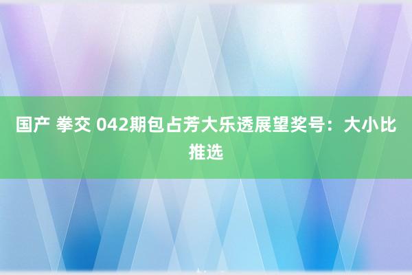 国产 拳交 042期包占芳大乐透展望奖号：大小比推选