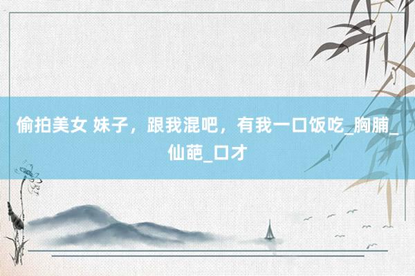 偷拍美女 妹子，跟我混吧，有我一口饭吃_胸脯_仙葩_口才