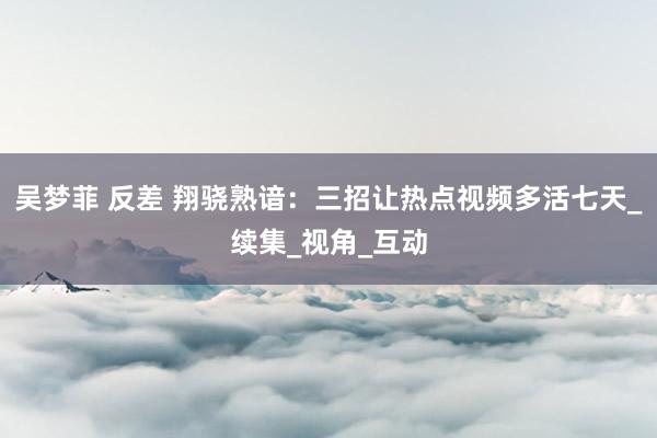 吴梦菲 反差 翔骁熟谙：三招让热点视频多活七天_续集_视角_互动