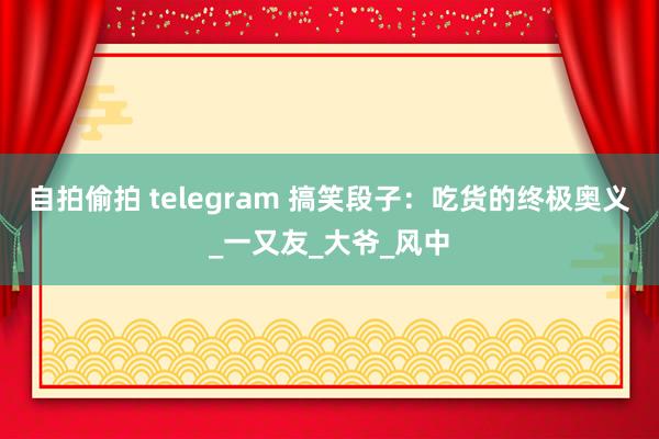 自拍偷拍 telegram 搞笑段子：吃货的终极奥义_一又友_大爷_风中