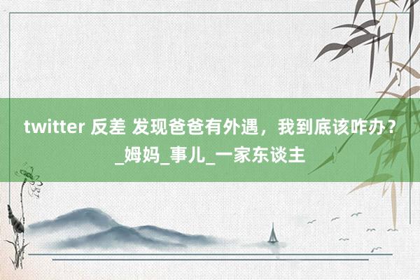 twitter 反差 发现爸爸有外遇，我到底该咋办？_姆妈_事儿_一家东谈主