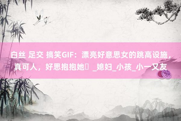 白丝 足交 搞笑GIF：漂亮好意思女的跳高设施，真可人，好思抱抱她​_媳妇_小孩_小一又友