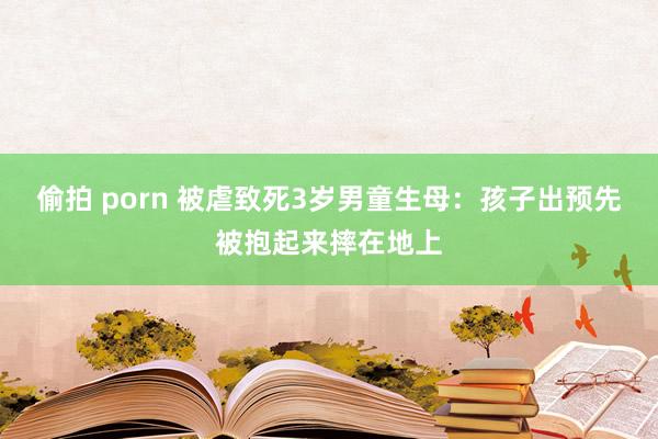 偷拍 porn 被虐致死3岁男童生母：孩子出预先被抱起来摔在地上