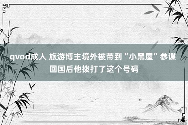 qvod成人 旅游博主境外被带到“小黑屋”参谍 回国后他拨打了这个号码