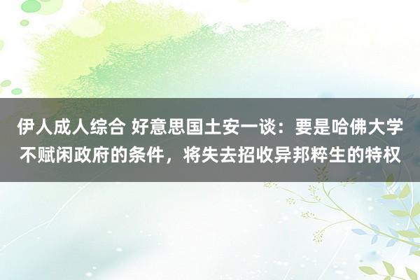 伊人成人综合 好意思国土安一谈：要是哈佛大学不赋闲政府的条件，将失去招收异邦粹生的特权