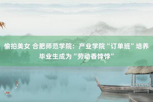 偷拍美女 合肥师范学院：产业学院“订单班”培养毕业生成为“劳动香饽饽”