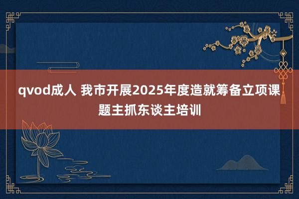 qvod成人 我市开展2025年度造就筹备立项课题主抓东谈主培训