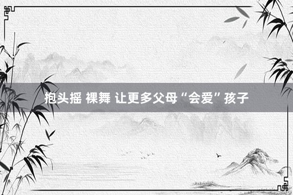 抱头摇 裸舞 让更多父母“会爱”孩子