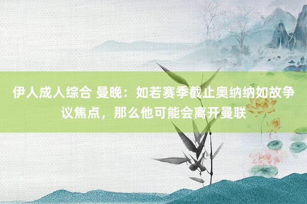 伊人成人综合 曼晚：如若赛季截止奥纳纳如故争议焦点，那么他可能会离开曼联