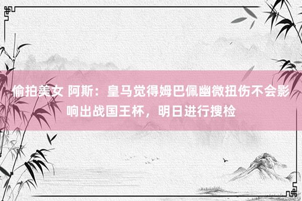 偷拍美女 阿斯：皇马觉得姆巴佩幽微扭伤不会影响出战国王杯，明日进行搜检