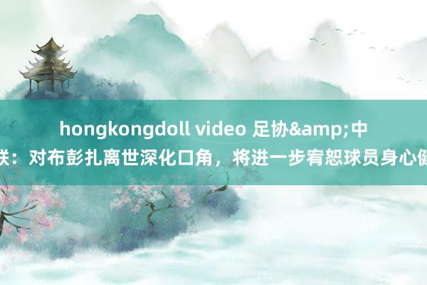 hongkongdoll video 足协&中足联：对布彭扎离世深化口角，将进一步宥恕球员身心健康