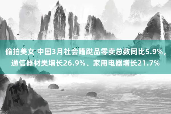 偷拍美女 中国3月社会蹧跶品零卖总数同比5.9%，通信器材类增长26.9%、家用电器增长21.7%