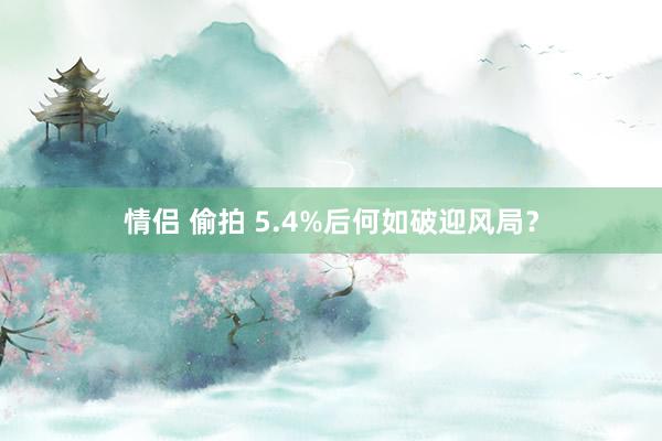 情侣 偷拍 5.4%后何如破迎风局？