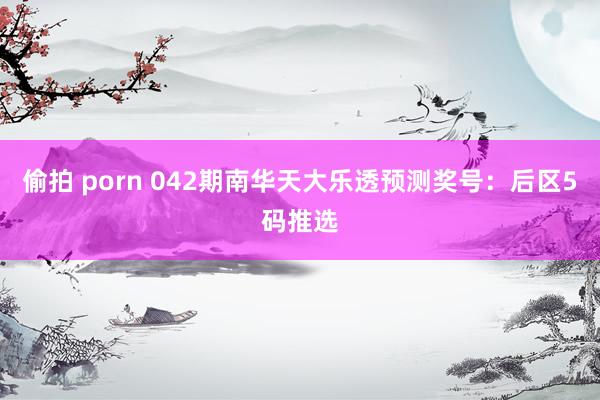 偷拍 porn 042期南华天大乐透预测奖号：后区5码推选