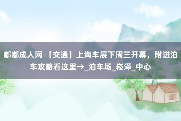 嘟嘟成人网 【交通】上海车展下周三开幕，附进泊车攻略看这里→_泊车场_崧泽_中心