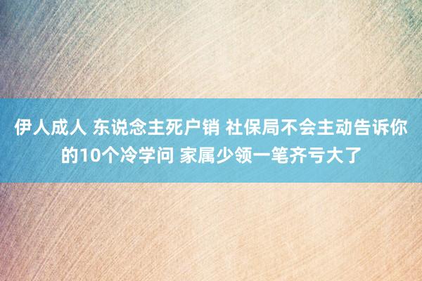 伊人成人 东说念主死户销 社保局不会主动告诉你的10个冷学问 家属少领一笔齐亏大了