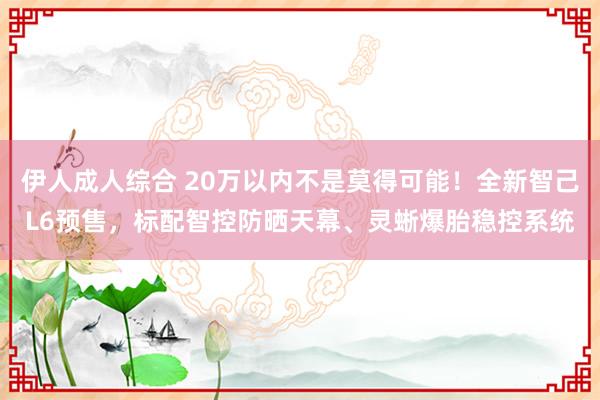 伊人成人综合 20万以内不是莫得可能！全新智己L6预售，标配智控防晒天幕、灵蜥爆胎稳控系统