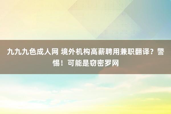 九九九色成人网 境外机构高薪聘用兼职翻译？警惕！可能是窃密罗网