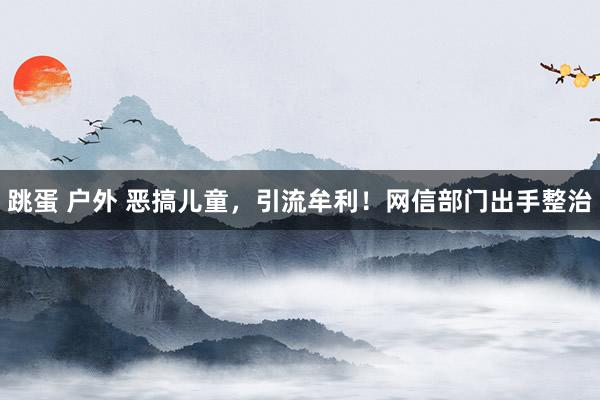 跳蛋 户外 恶搞儿童，引流牟利！网信部门出手整治