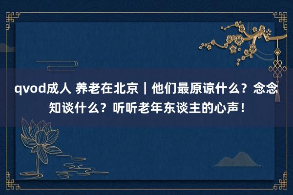 qvod成人 养老在北京｜他们最原谅什么？念念知谈什么？听听老年东谈主的心声！