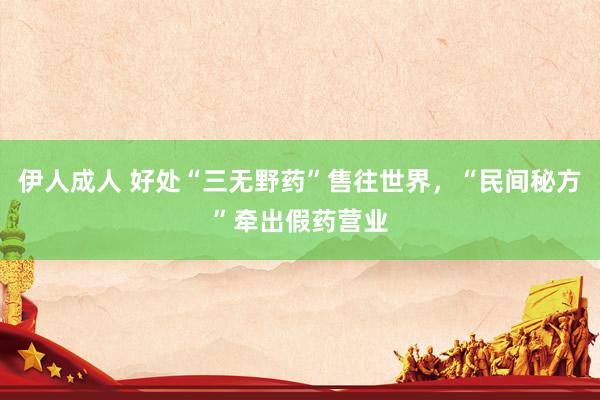 伊人成人 好处“三无野药”售往世界，“民间秘方”牵出假药营业