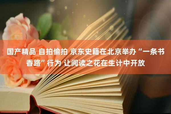 国产精品 自拍偷拍 京东史籍在北京举办“一条书香路”行为 让阅读之花在生计中开放