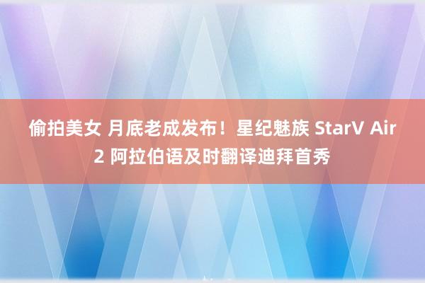 偷拍美女 月底老成发布！星纪魅族 StarV Air2 阿拉伯语及时翻译迪拜首秀