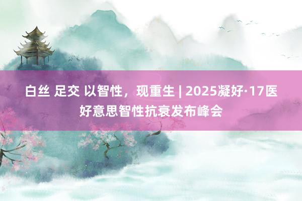 白丝 足交 以智性，现重生 | 2025凝好·17医好意思智性抗衰发布峰会