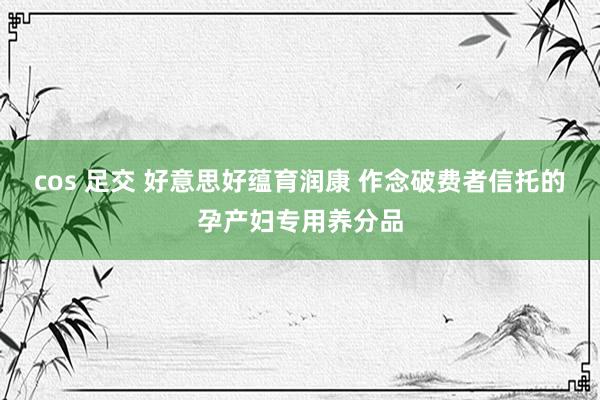 cos 足交 好意思好蕴育润康 作念破费者信托的孕产妇专用养分品