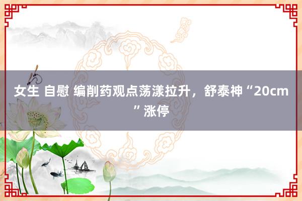 女生 自慰 编削药观点荡漾拉升，舒泰神“20cm”涨停