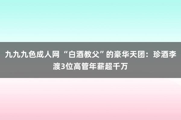 九九九色成人网 “白酒教父”的豪华天团：珍酒李渡3位高管年薪超千万