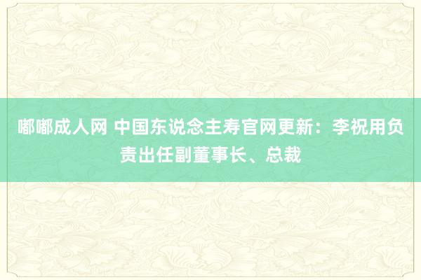嘟嘟成人网 中国东说念主寿官网更新：李祝用负责出任副董事长、总裁