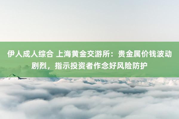 伊人成人综合 上海黄金交游所：贵金属价钱波动剧烈，指示投资者作念好风险防护