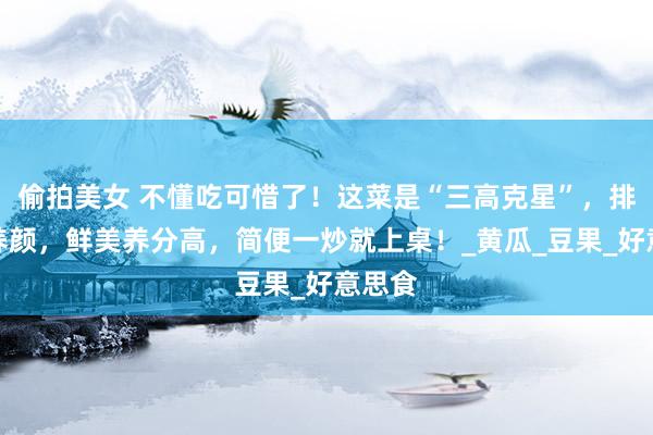偷拍美女 不懂吃可惜了！这菜是“三高克星”，排毒又养颜，鲜美养分高，简便一炒就上桌！_黄瓜_豆果_好意思食