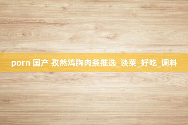 porn 国产 孜然鸡胸肉条推选_谈菜_好吃_调料