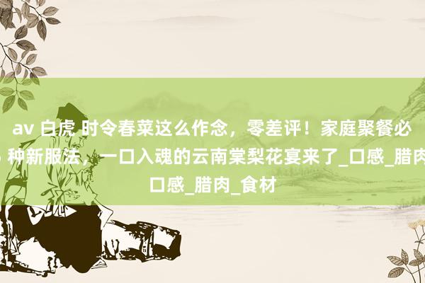 av 白虎 时令春菜这么作念，零差评！家庭聚餐必备的 5 种新服法，一口入魂的云南棠梨花宴来了_口感_腊肉_食材