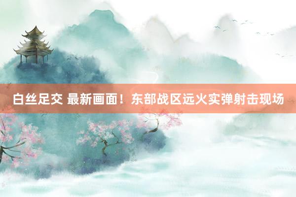 白丝足交 最新画面！东部战区远火实弹射击现场