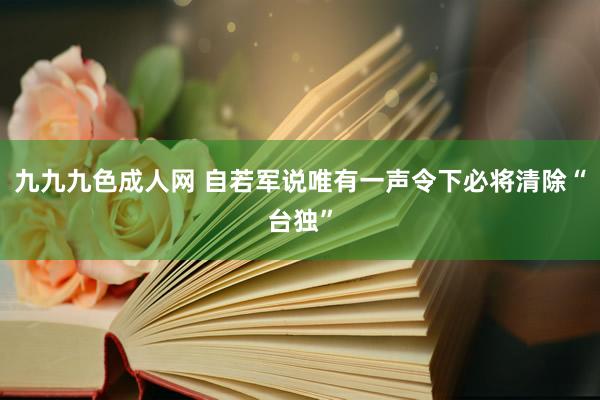 九九九色成人网 自若军说唯有一声令下必将清除“台独”