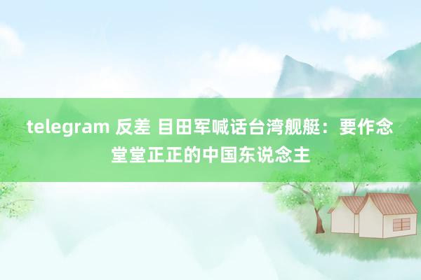 telegram 反差 目田军喊话台湾舰艇：要作念堂堂正正的中国东说念主