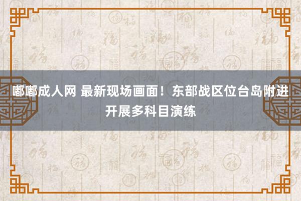 嘟嘟成人网 最新现场画面！东部战区位台岛附进开展多科目演练
