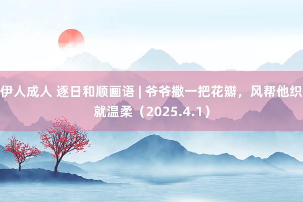 伊人成人 逐日和顺画语 | 爷爷撒一把花瓣，风帮他织就温柔（2025.4.1）
