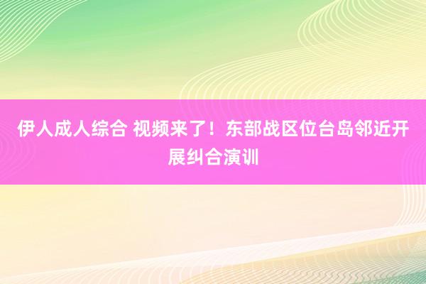 伊人成人综合 视频来了！东部战区位台岛邻近开展纠合演训