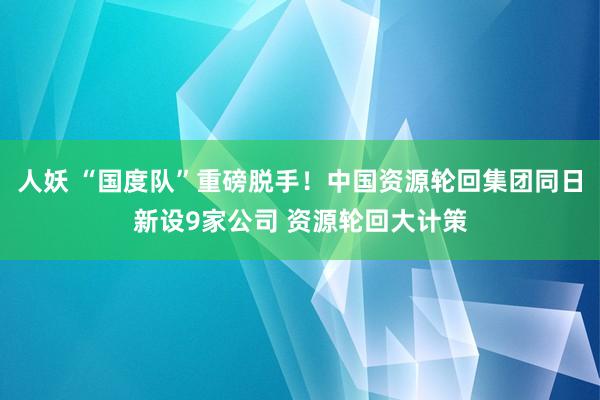 人妖 “国度队”重磅脱手！中国资源轮回集团同日新设9家公司 资源轮回大计策