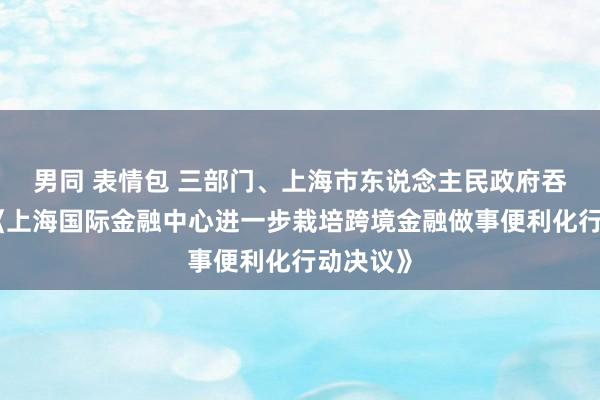 男同 表情包 三部门、上海市东说念主民政府吞并印发《上海国际金融中心进一步栽培跨境金融做事便利化行动决议》