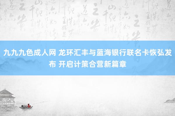 九九九色成人网 龙环汇丰与蓝海银行联名卡恢弘发布 开启计策合营新篇章
