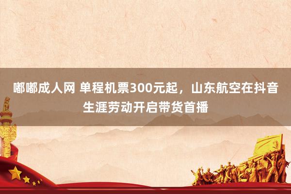 嘟嘟成人网 单程机票300元起，山东航空在抖音生涯劳动开启带货首播